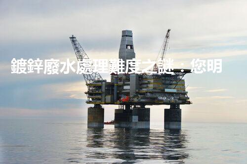 鍍鋅廢水處理難度之謎：您明白這些挑戰(zhàn)嗎？